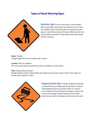 Types of Road Warning Signs
Workman Sign: A man at work sign is a warning sign.
Men at work signs indicate that road workers are in or near
the roadway. Drivers should be alert and prepared to slow
down or stop if they encounter this sign. Oftentimes the men
at work signs are posted in construction zones where speed
limits are reduced.
Shape: Triangle
Triangle shape with icon of a worker with a shovel.
Location: Areas of roadwork
The men at work signs are posted near areas of roadwork or construction.
Color: Orang, white, and black
Orange background with a Black border and a black icon of a person with a shovel. These signs can
also be seen in yellow or white.
Slippery Surface Sign: A Danger Slippery Surface Sign
is a hazard warning message type of sign which is used for
being displayed around areas where there is a need to
ensure people are warned about any slippery surfaces and
conveys the message "Danger Slippery Surface" which
means to warn about the slippery surface around the area.
 