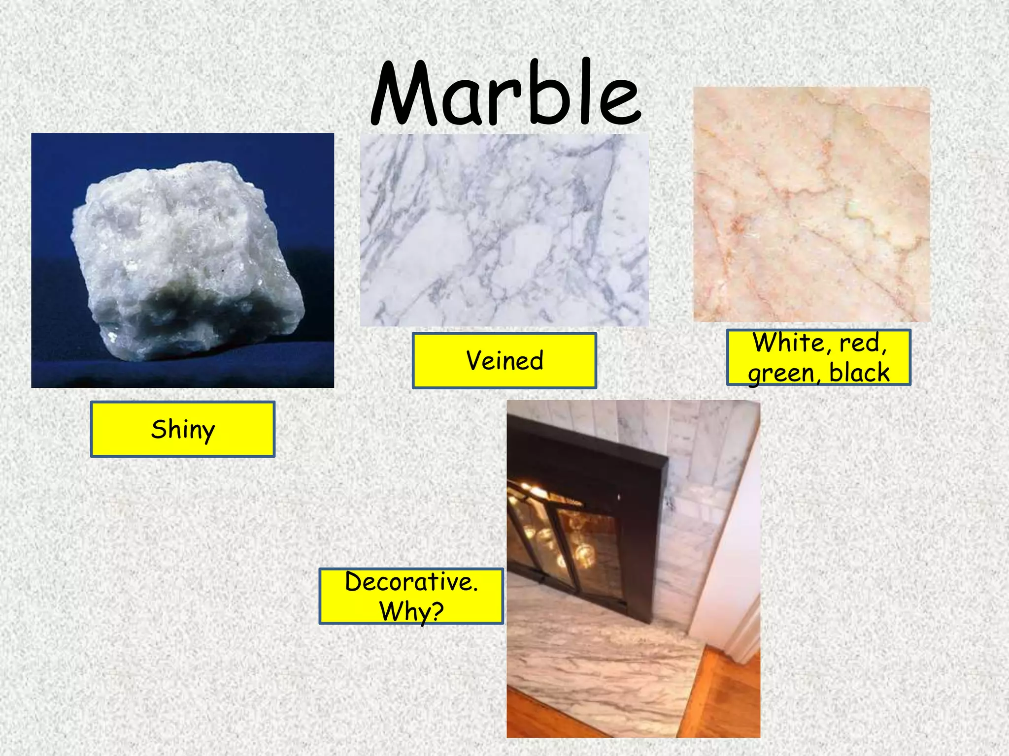 Marble
Shiny
Veined
White, red,
green, black
Decorative.
Why?