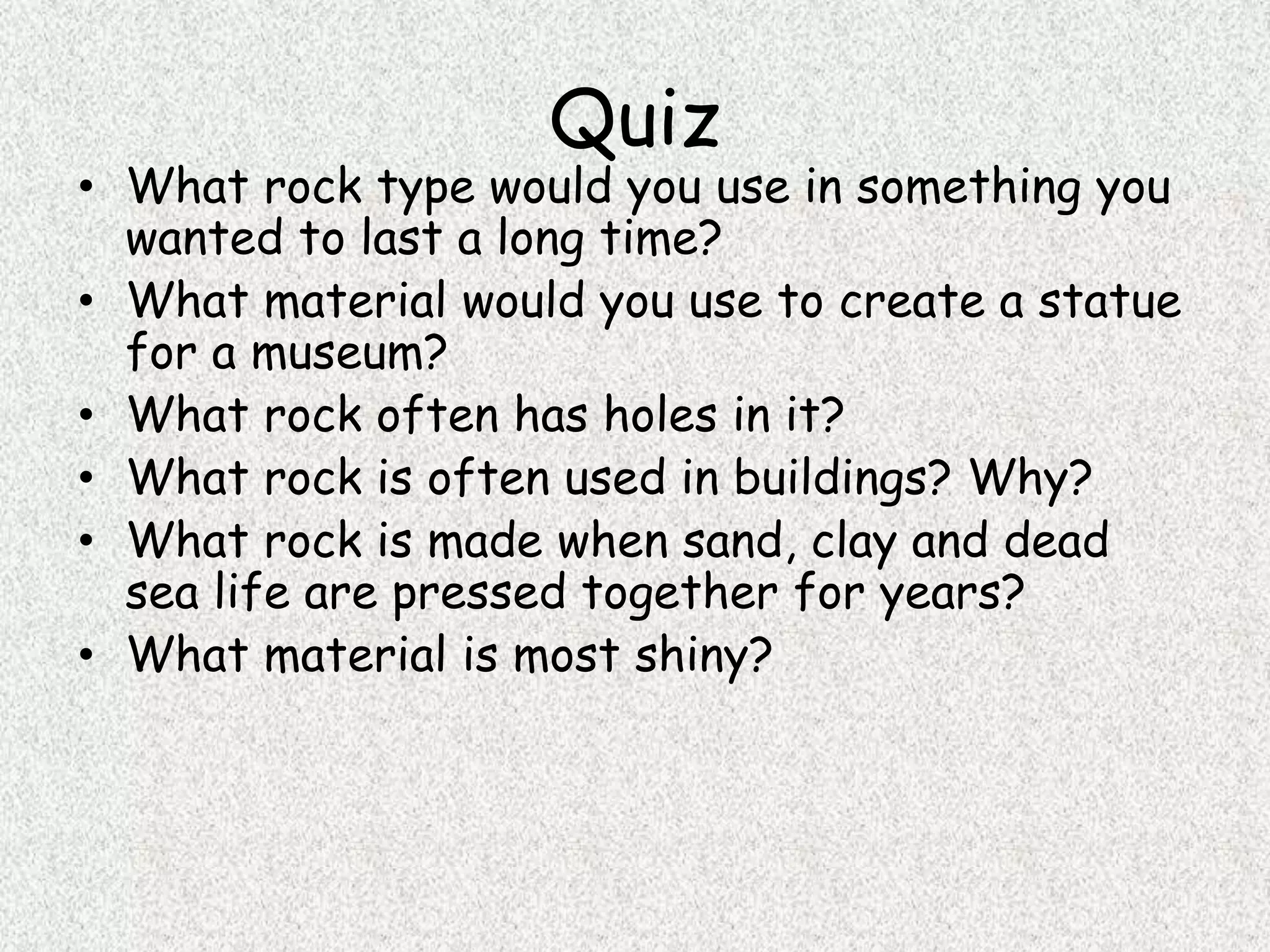 Quiz
• What rock type would you use in something you
wanted to last a long time?
• What material would you use to create a statue
for a museum?
• What rock often has holes in it?
• What rock is often used in buildings? Why?
• What rock is made when sand, clay and dead
sea life are pressed together for years?
• What material is most shiny?