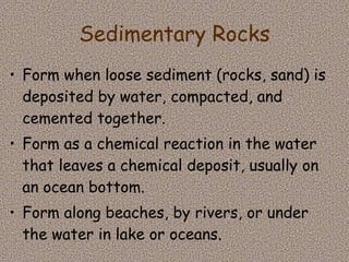 Sedimentary Rocks Form when loose sediment (rocks, sand) is deposited by water, compacted, and cemented together.  Form as a chemical reaction in the water that leaves a chemical deposit, usually on an ocean bottom.  Form along beaches, by rivers, or under the water in lake or oceans. 