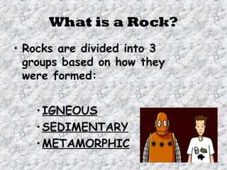 What is a Rock?
• Rocks are divided into 3
groups based on how they
were formed:
•IGNEOUS
•SEDIMENTARY
•METAMORPHIC
 