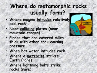 Where do metamorphic rocks
usually form?
• Where magma intrudes relatively
cool rock
• Near colliding plates (near
mountain ranges)
• Places that are covered miles
thick with other rock causing
pressure
• When hot water intrudes rock
• Where a meteorite strikes
Earth (rare)
• Where lightning bolts strike
rocks (rare)
 