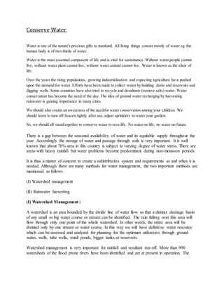 Conserve Water,
Water is one of the nature's precious gifts to mankind. All living things consist mostly of water eg. the
human body is of two thirds of water.
Water is the most essential component of life and is vital for sustainance. Without water people cannot
live, without water plant cannot live, without water animal cannot live. Water is known as the elixir of
life.
Over the years the rising populations, growing industrialization and expecting agriculture have pushed
upon the demand for water. Efforts have been made to collect water by building dams and reservoirs and
digging wells. Some countries have also tried to recycle and desalinate (remove salts) water. Water
conservation has become the need of the day. The idea of ground water recharging by harvesting
rainwater is gaining importance in many cities.
We should also create an awareness of the need for water conservation among your children. We
should learn to turn off faucets tightly after use, adjust sprinklers to water your garden.
So, we should all stand together to conserve water to save life. No water no life, no water no future.
There is a gap between the seasonal availability of water and its equitable supply throughout the
year. Accordingly the storage of water and passage through soils is very important. It is well
known that about 70% area in this country is subject to varying degree of water stress. There are
areas with heavy rainfall but water problems become predominant during non-monsoon periods.
It is thus a matter of concern to create a redistribution system and requirements as and when it is
needed. Although there are many methods for water management, the two important methods are
mentioned as follows.
(I) Watershed management
(II) Rainwater harvesting
(I) Watershed Management :
A watershed is an area bounded by the divide line of water flow so that a distinct drainage basin
of any small or big water course or stream can be identified. The rain falling over this area will
flow through only one point of the whole watershed. In other words, the entire area will be
drained only by one stream or water course. In this way we will have definitive water resource
which can be assessed and analyzed for planning for the optimum utilization through ground
water, wells, tube wells, small ponds, bigger tanks or reservoirs.
Watershed management is very important for rainfall and resultant run-off. More than 900
watersheds of the flood prone rivers have been identified and are at present in operation. The
 