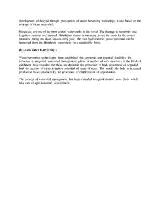 development of delayed through propagation of water harvesting technology is also based on the
concept of micro watershed.
Himalayas are one of the most critical watersheds in the world. The damage to reservoirs and
irrigation systems and misused Himalayan slopes is mounting as are the costs for the control
measures during the flood season every year. The vast hydroelectric power potential can be
harnessed from the Himalayas watersheds on a sustainable basis.
(II) Rain water Harvesting :
Water harvesting technologies have established the economic and practical feasibility for
inclusion in integrated watershed management plans. A number of such structures in the Hirakud
catchment have revealed that these are desirable for protection of land, restoration of degraded
land for creation of micro irrigation potential of reuse of water. This would also help in increased
production based productivity for generation of employment of opportunities.
The concept of watershed management has been extended to agro-industrial watersheds which
take care of agro-industrial development.
 