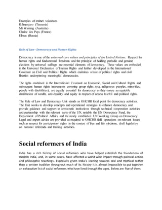 Examples of extinct volcanoes
Kilimanjaro (Tanzania)
Mt Warning (Australia)
Chaine des Puys (France)
Elbrus (Russia)
Rule of Law -Democracy and HumanRights
Democracy is one of the universal core values and principles of the United Nations. Respect for
human rights and fundamental freedoms and the principle of holding periodic and genuine
elections by universal suffrage are essential elements of democracy. These values are embodied
in the Universal Declaration of Human Rights and further developed in the International
Covenant on Civil and Political Rights which enshrines a host of political rights and civil
liberties underpinning meaningful democracies.
The rights enshrined in the International Covenant on Economic, Social and Cultural Rights and
subsequent human rights instruments covering group rights (e.g. indigenous peoples, minorities,
people with disabilities), are equally essential for democracy as they ensure an equitable
distribution of wealth, and equality and equity in respect of access to civil and political rights.
The Rule of Law and Democracy Unit stands as OHCHR focal point for democracy activities.
The Unit works to develop concepts and operational strategies to enhance democracy and
provide guidance and support to democratic institutions through technical cooperation activities
and partnership with the relevant parts of the UN, notably the UN Democracy Fund, the
Department of Political Affairs and the newly established UN Working Group on Democracy.
Legal and expert advice are provided as required to OHCHR field operations on relevant issues
such as respect for participatory rights in the context of free and fair elections, draft legislation
on national referenda and training activities.
Social reformers of India
India has a rich history of social reformers who have helped establish the foundations of
modern India, and, in some cases, have affected a world wide impact through political action
and philosophic teachings. Especially given India's leaning towards oral and mythical rather
than a written tradition throughout much of its history it is almost impossible to put together
an exhaustive list of social reformers who have lived through the ages. Below are five of them.
 