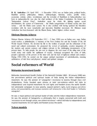 B. R. Ambedkar (14 April 1891 – 6 December 1956) was an Indian jurist, political leader,
Buddhist activist, philosopher, thinker, anthropologist, historian, orator, prolific writer,
economist, scholar, editor, revolutionary and the revivalist of Buddhism in India.ambedkar was
born in maharashtra.He was also the chief architect of the Indian Constitution. He formed the
"Independent Labour Party". Ambedkar spent his whole life fighting against social
discrimination, the system of Chaturvarna – the Hindu categorisation of human society into four
varnas – and the Hindu caste system. He is also credited with having sparked the bloodless
revolution with his most remarkable and innovative Buddhist movement. Dr. Bhimrao ramji
Ambedkar has been honoured with the Bharat Ratna, India's highest civilian award.
Shriram Sharma Acharya
Shriram Sharma Acharya (20 September 1911 – 2 June 1990) was an Indian seer, sage, Indian
social worker, a philanthropist, a visionary of the New Golden Era and the Founder of the All
World Gayatri Pariwar. He devoted his life to the welfare of people and the refinement of the
moral and cultural environment. He pioneered the revival of spirituality, creative integration of
the modern and ancient sciences and religion relevant in the challenging circumstances of the
present times. To help people, his aim was to diagnose the root cause of the ailing state of the
world today and enable the upliftment of society. Acharyaji recognised the crisis of faith,
people’s ignorance of the powers of the inner self, and the lack of righteous attitude and conduct.
During 1984–1986, he carried out the unique spiritual experiment of sukshmikaraña, meaning
sublimation of vital force and physical, mental and spiritual energies.
Social reformers of World
Mohandas Karamchand Gandhi
Mohandas Karamchand Gandhi (Father of the Nation)(2 October 1869 - 30 January 1948) was
the pre-eminent political and spiritual leader of India during the Indian independence
movement. He was the pioneer of 'satyagraha'—resistance to tyranny through mass civil
disobedience, firmly founded upon ahimsa or total non-violence—which led India to
independence and inspired movements for civil rights and freedom across the world. Gandhi
led nationwide campaigns to ease poverty, expand women's rights, build religious and ethnic
amity, end accountability, and increase economic self-reliance,he is the chief leader in "mithacha
satyagraha".
He was a major political and spiritual leader of India and the Indian independence movement.
He was the pioneer of Satyagraha—a philosophy that is largely concerned with truth and
'resistance to evil through active, non-violent resistance'—which led India to independence and
inspired movements for civil rights and freedom across the world.
Nelson mandela
 