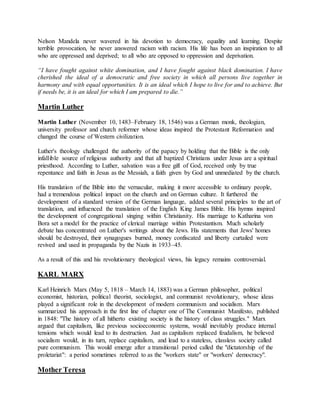 Nelson Mandela never wavered in his devotion to democracy, equality and learning. Despite
terrible provocation, he never answered racism with racism. His life has been an inspiration to all
who are oppressed and deprived; to all who are opposed to oppression and deprivation.
“I have fought against white domination, and I have fought against black domination. I have
cherished the ideal of a democratic and free society in which all persons live together in
harmony and with equal opportunities. It is an ideal which I hope to live for and to achieve. But
if needs be, it is an ideal for which I am prepared to die.”
Martin Luther
Martin Luther (November 10, 1483–February 18, 1546) was a German monk, theologian,
university professor and church reformer whose ideas inspired the Protestant Reformation and
changed the course of Western civilization.
Luther's theology challenged the authority of the papacy by holding that the Bible is the only
infallible source of religious authority and that all baptized Christians under Jesus are a spiritual
priesthood. According to Luther, salvation was a free gift of God, received only by true
repentance and faith in Jesus as the Messiah, a faith given by God and unmediated by the church.
His translation of the Bible into the vernacular, making it more accessible to ordinary people,
had a tremendous political impact on the church and on German culture. It furthered the
development of a standard version of the German language, added several principles to the art of
translation, and influenced the translation of the English King James Bible. His hymns inspired
the development of congregational singing within Christianity. His marriage to Katharina von
Bora set a model for the practice of clerical marriage within Protestantism. Much scholarly
debate has concentrated on Luther's writings about the Jews. His statements that Jews' homes
should be destroyed, their synagogues burned, money confiscated and liberty curtailed were
revived and used in propaganda by the Nazis in 1933–45.
As a result of this and his revolutionary theological views, his legacy remains controversial.
KARL MARX
Karl Heinrich Marx (May 5, 1818 – March 14, 1883) was a German philosopher, political
economist, historian, political theorist, sociologist, and communist revolutionary, whose ideas
played a significant role in the development of modern communism and socialism. Marx
summarized his approach in the first line of chapter one of The Communist Manifesto, published
in 1848: "The history of all hitherto existing society is the history of class struggles." Marx
argued that capitalism, like previous socioeconomic systems, would inevitably produce internal
tensions which would lead to its destruction. Just as capitalism replaced feudalism, he believed
socialism would, in its turn, replace capitalism, and lead to a stateless, classless society called
pure communism. This would emerge after a transitional period called the "dictatorship of the
proletariat": a period sometimes referred to as the "workers state" or "workers' democracy".
Mother Teresa
 
