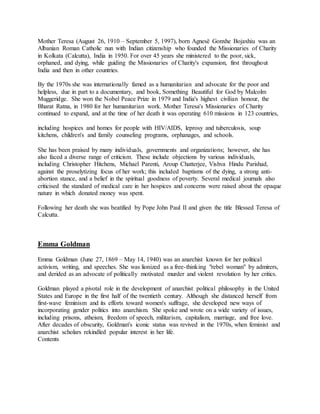 Mother Teresa (August 26, 1910 – September 5, 1997), born Agnesë Gonxhe Bojaxhiu was an
Albanian Roman Catholic nun with Indian citizenship who founded the Missionaries of Charity
in Kolkata (Calcutta), India in 1950. For over 45 years she ministered to the poor, sick,
orphaned, and dying, while guiding the Missionaries of Charity's expansion, first throughout
India and then in other countries.
By the 1970s she was internationally famed as a humanitarian and advocate for the poor and
helpless, due in part to a documentary, and book, Something Beautiful for God by Malcolm
Muggeridge. She won the Nobel Peace Prize in 1979 and India's highest civilian honour, the
Bharat Ratna, in 1980 for her humanitarian work. Mother Teresa's Missionaries of Charity
continued to expand, and at the time of her death it was operating 610 missions in 123 countries,
including hospices and homes for people with HIV/AIDS, leprosy and tuberculosis, soup
kitchens, children's and family counseling programs, orphanages, and schools.
She has been praised by many individuals, governments and organizations; however, she has
also faced a diverse range of criticism. These include objections by various individuals,
including Christopher Hitchens, Michael Parenti, Aroup Chatterjee, Vishva Hindu Parishad,
against the proselytizing focus of her work; this included baptisms of the dying, a strong anti-
abortion stance, and a belief in the spiritual goodness of poverty. Several medical journals also
criticised the standard of medical care in her hospices and concerns were raised about the opaque
nature in which donated money was spent.
Following her death she was beatified by Pope John Paul II and given the title Blessed Teresa of
Calcutta.
Emma Goldman
Emma Goldman (June 27, 1869 – May 14, 1940) was an anarchist known for her political
activism, writing, and speeches. She was lionized as a free-thinking "rebel woman" by admirers,
and derided as an advocate of politically motivated murder and violent revolution by her critics.
Goldman played a pivotal role in the development of anarchist political philosophy in the United
States and Europe in the first half of the twentieth century. Although she distanced herself from
first-wave feminism and its efforts toward women's suffrage, she developed new ways of
incorporating gender politics into anarchism. She spoke and wrote on a wide variety of issues,
including prisons, atheism, freedom of speech, militarism, capitalism, marriage, and free love.
After decades of obscurity, Goldman's iconic status was revived in the 1970s, when feminist and
anarchist scholars rekindled popular interest in her life.
Contents
 