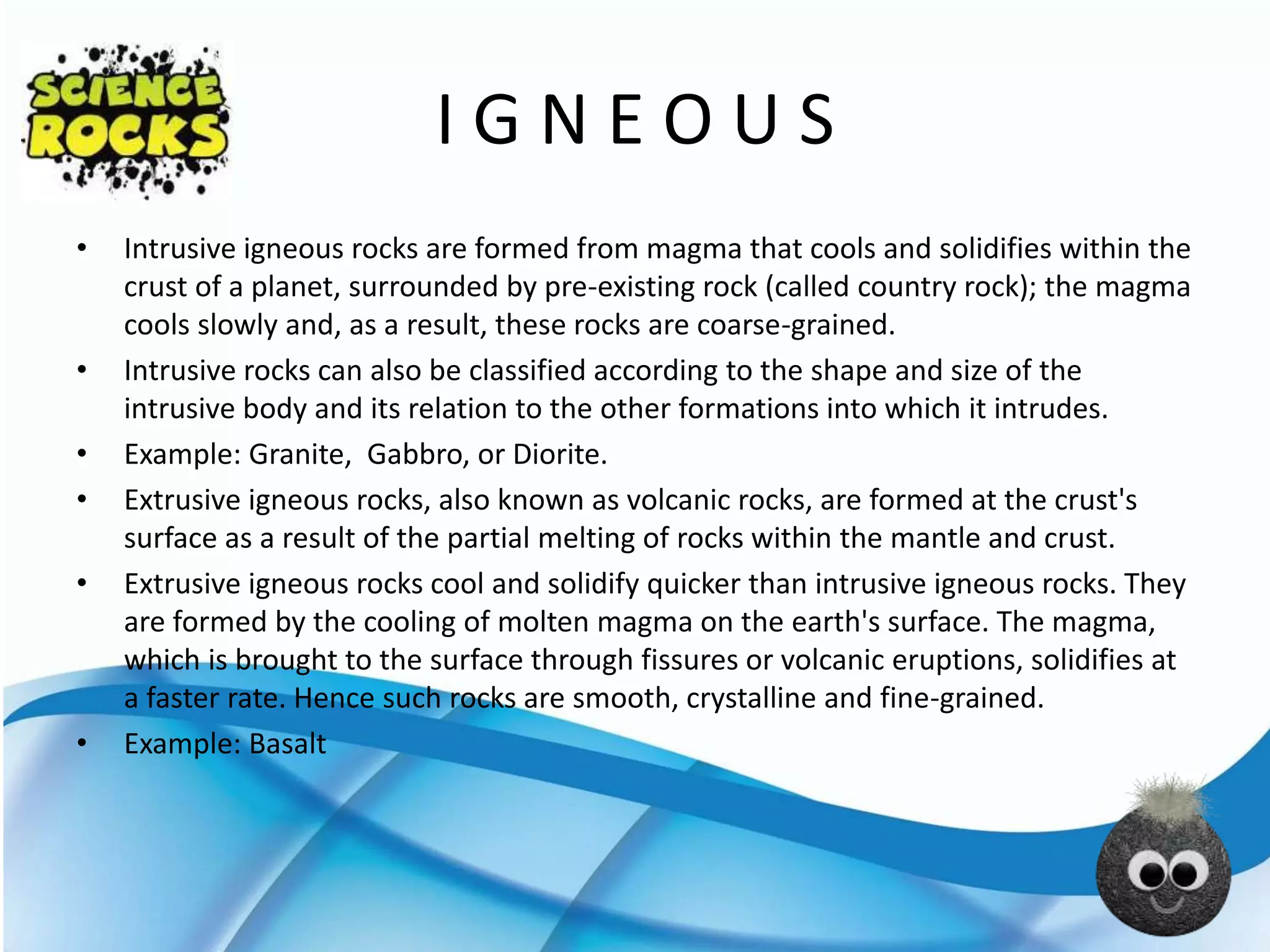 I G N E O U S
• Intrusive igneous rocks are formed from magma that cools and solidifies within the
crust of a planet, surrounded by pre-existing rock (called country rock); the magma
cools slowly and, as a result, these rocks are coarse-grained.
• Intrusive rocks can also be classified according to the shape and size of the
intrusive body and its relation to the other formations into which it intrudes.
• Example: Granite, Gabbro, or Diorite.
• Extrusive igneous rocks, also known as volcanic rocks, are formed at the crust's
surface as a result of the partial melting of rocks within the mantle and crust.
• Extrusive igneous rocks cool and solidify quicker than intrusive igneous rocks. They
are formed by the cooling of molten magma on the earth's surface. The magma,
which is brought to the surface through fissures or volcanic eruptions, solidifies at
a faster rate. Hence such rocks are smooth, crystalline and fine-grained.
• Example: Basalt
 