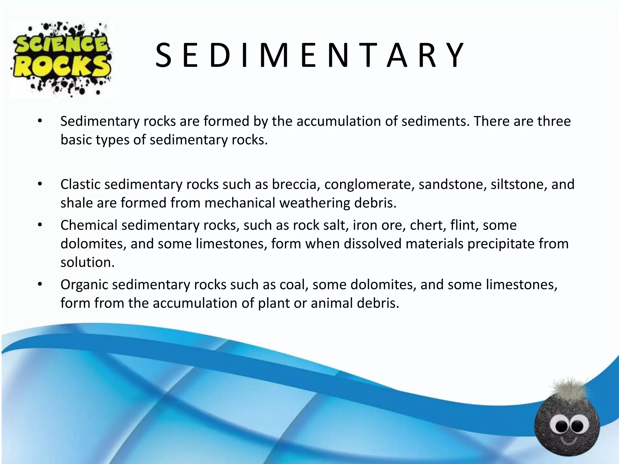 S E D I M E N T A R Y
• Sedimentary rocks are formed by the accumulation of sediments. There are three
basic types of sedimentary rocks.
• Clastic sedimentary rocks such as breccia, conglomerate, sandstone, siltstone, and
shale are formed from mechanical weathering debris.
• Chemical sedimentary rocks, such as rock salt, iron ore, chert, flint, some
dolomites, and some limestones, form when dissolved materials precipitate from
solution.
• Organic sedimentary rocks such as coal, some dolomites, and some limestones,
form from the accumulation of plant or animal debris.
 