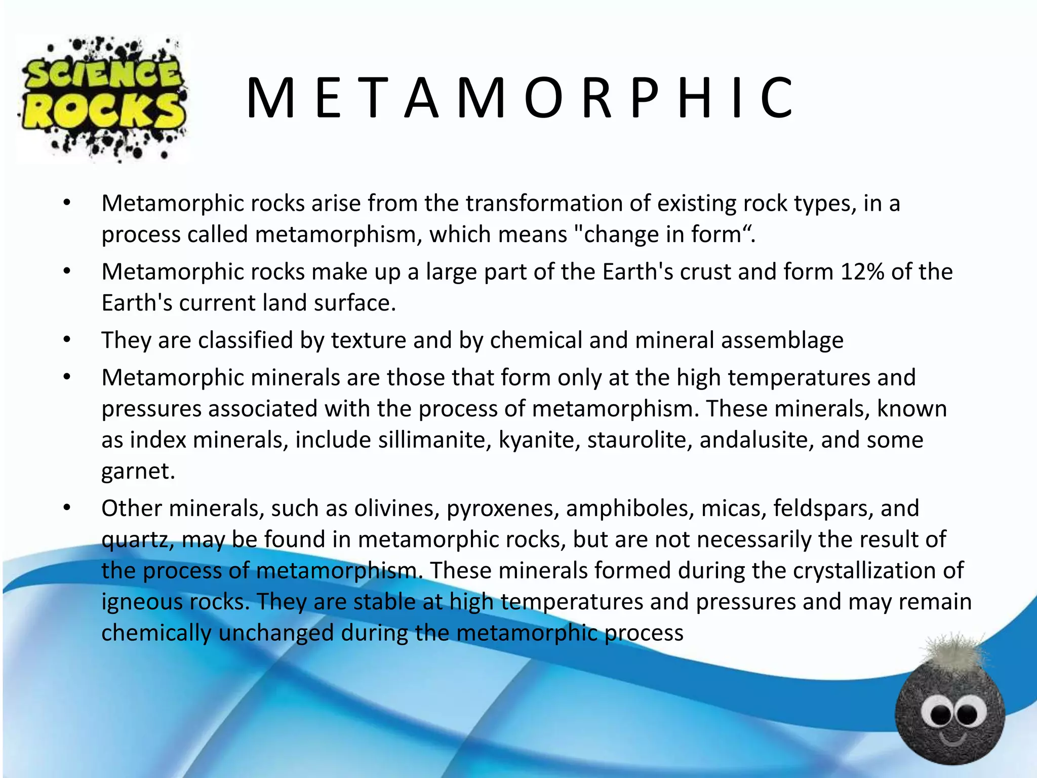 M E T A M O R P H I C
• Metamorphic rocks arise from the transformation of existing rock types, in a
process called metamorphism, which means "change in form“.
• Metamorphic rocks make up a large part of the Earth's crust and form 12% of the
Earth's current land surface.
• They are classified by texture and by chemical and mineral assemblage
• Metamorphic minerals are those that form only at the high temperatures and
pressures associated with the process of metamorphism. These minerals, known
as index minerals, include sillimanite, kyanite, staurolite, andalusite, and some
garnet.
• Other minerals, such as olivines, pyroxenes, amphiboles, micas, feldspars, and
quartz, may be found in metamorphic rocks, but are not necessarily the result of
the process of metamorphism. These minerals formed during the crystallization of
igneous rocks. They are stable at high temperatures and pressures and may remain
chemically unchanged during the metamorphic process
 