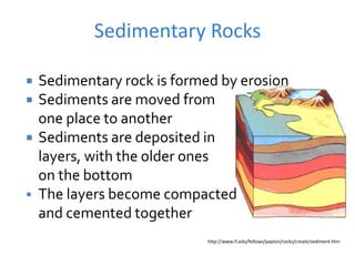 Sedimentary Rocks
http://www.fi.edu/fellows/payton/rocks/create/sediment.htm
 Sedimentary rock is formed by erosion
 Sediments are moved from
one place to another
 Sediments are deposited in
layers, with the older ones
on the bottom
 The layers become compacted
and cemented together
 