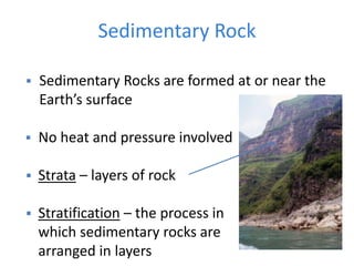 Sedimentary Rock
 Sedimentary Rocks are formed at or near the
Earth’s surface
 No heat and pressure involved
 Strata – layers of rock
 Stratification – the process in
which sedimentary rocks are
arranged in layers
 