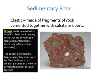 Sedimentary Rock
Clastic – made of fragments of rock
cemented together with calcite or quartz
Breccia is a term most often
used for clastic sedimentary
rocks that are composed of
large angular fragments
(over two millimeters in
diameter).
The spaces between the
large angular fragments can
be filled with a matrix of
smaller particles or a mineral
cement that binds the rock
together.
 