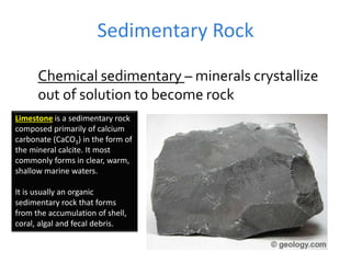 Sedimentary Rock
Chemical sedimentary – minerals crystallize
out of solution to become rock
Limestone is a sedimentary rock
composed primarily of calcium
carbonate (CaCO3) in the form of
the mineral calcite. It most
commonly forms in clear, warm,
shallow marine waters.
It is usually an organic
sedimentary rock that forms
from the accumulation of shell,
coral, algal and fecal debris.
 