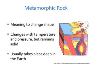 Metamorphic Rock
http://www.fi.edu/fellows/payton/rocks/create/metamorph.htm
 Meaning to change shape
 Changes with temperature
and pressure, but remains
solid
 Usually takes place deep in
the Earth
 