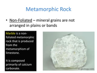 Metamorphic Rock
• Non-Foliated – mineral grains are not
arranged in plains or bands
Marble is a non-
foliated metamorphic
rock that is produced
from the
metamorphism of
limestone.
It is composed
primarily of calcium
carbonate.
 