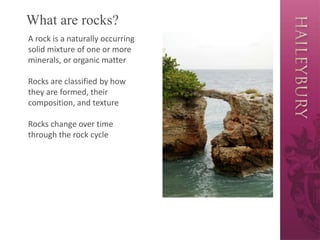 What are rocks?
A rock is a naturally occurring
solid mixture of one or more
minerals, or organic matter
Rocks are classified by how
they are formed, their
composition, and texture
Rocks change over time
through the rock cycle
 