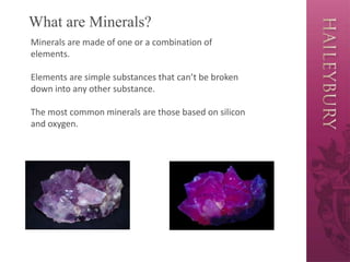 What are Minerals?
Minerals are made of one or a combination of
elements.
Elements are simple substances that can’t be broken
down into any other substance.
The most common minerals are those based on silicon
and oxygen.
 