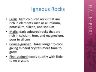 Igneous Rocks
• Felsic: light coloured rocks that are
rich in elements such as aluminum,
potassium, silicon, and sodium
• Mafic: dark coloured rocks that are
rich in calcium, iron, and magnesium,
poor in silicon
• Coarse-grained: takes longer to cool,
giving mineral crystals more time to
grow
• Fine-grained: cools quickly with little
to no crystals
 