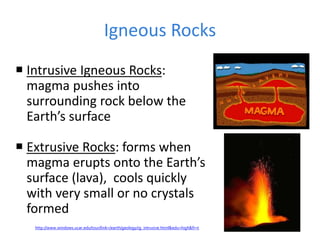 Igneous Rocks
 Intrusive Igneous Rocks:
magma pushes into
surrounding rock below the
Earth’s surface
 Extrusive Rocks: forms when
magma erupts onto the Earth’s
surface (lava), cools quickly
with very small or no crystals
formed
http://www.windows.ucar.edu/tour/link=/earth/geology/ig_intrusive.html&edu=high&fr=t
 
