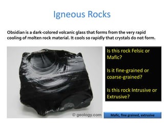 Igneous Rocks
Obsidian is a dark-colored volcanic glass that forms from the very rapid
cooling of molten rock material. It cools so rapidly that crystals do not form.
Is this rock Felsic or
Mafic?
Is it fine-grained or
coarse-grained?
Is this rock Intrusive or
Extrusive?
Mafic, fine grained, extrusive
 