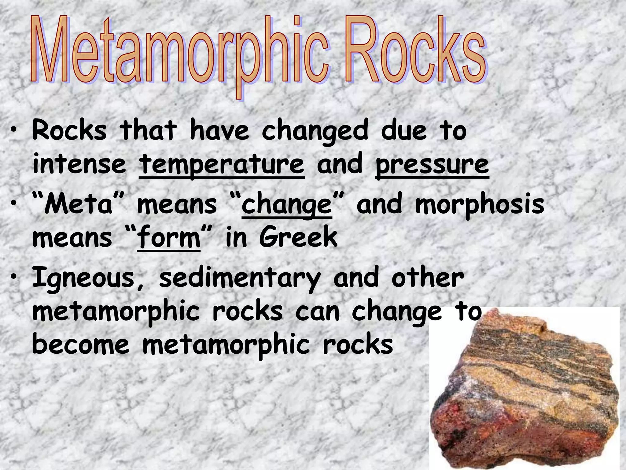 • Rocks that have changed due to
intense temperature and pressure
• “Meta” means “change” and morphosis
means “form” in Greek
• Igneous, sedimentary and other
metamorphic rocks can change to
become metamorphic rocks
 
