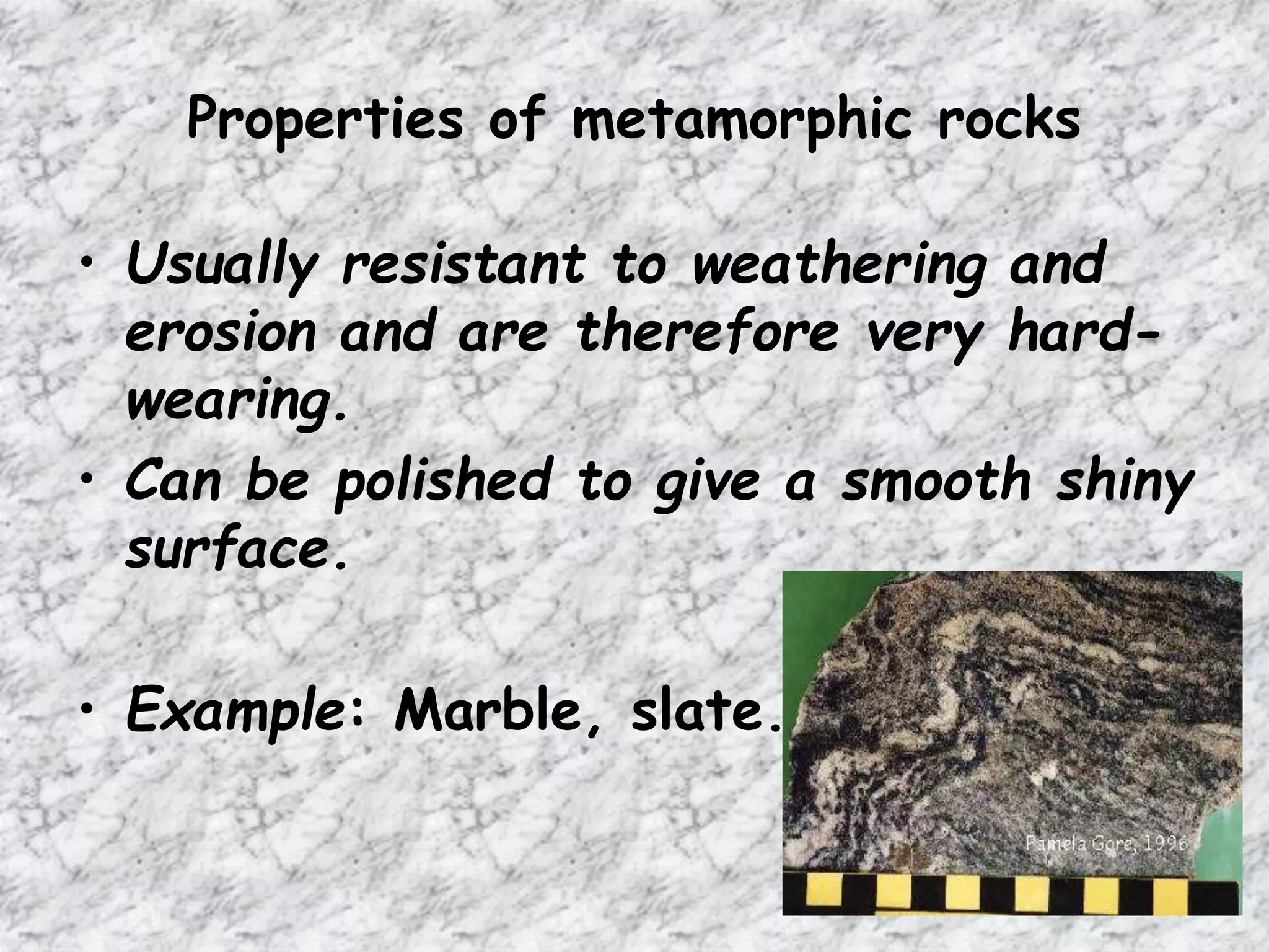 Properties of metamorphic rocks
• Usually resistant to weathering and
erosion and are therefore very hard-
wearing.
• Can be polished to give a smooth shiny
surface.
• Example: Marble, slate.
 