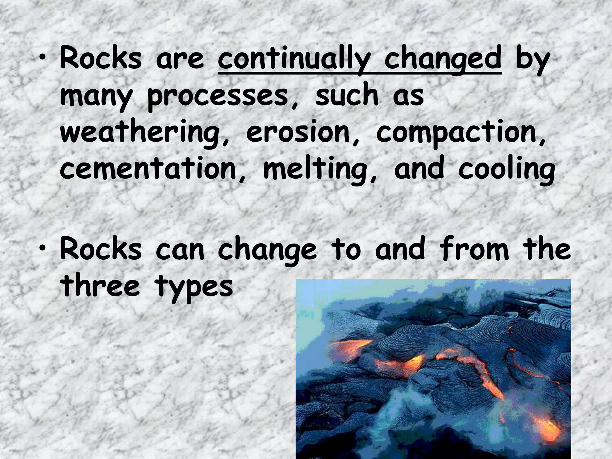 • Rocks are continually changed by
many processes, such as
weathering, erosion, compaction,
cementation, melting, and cooling
• Rocks can change to and from the
three types
 