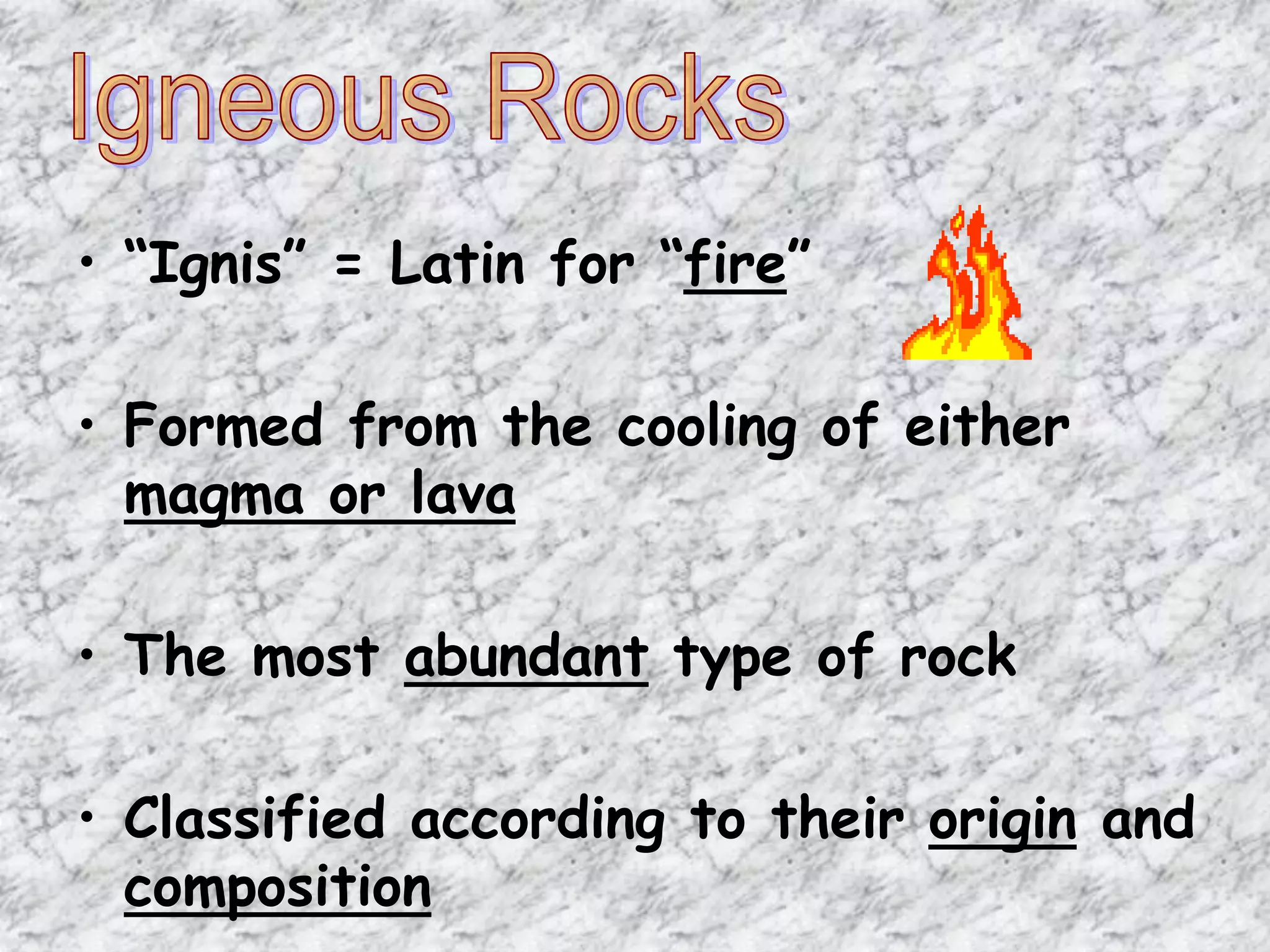 • “Ignis” = Latin for “fire”
• Formed from the cooling of either
magma or lava
• The most abundant type of rock
• Classified according to their origin and
composition
 