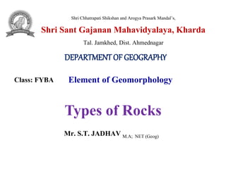 Shri Chhatrapati Shikshan and Arogya Prasark Mandal’s,
Shri Sant Gajanan Mahavidyalaya, Kharda
Tal. Jamkhed, Dist. Ahmednagar
DEPARTMENT OF GEOGRAPHY
Class: FYBA Element of Geomorphology
Mr. S.T. JADHAV M.A; NET (Geog)
Types of Rocks
 