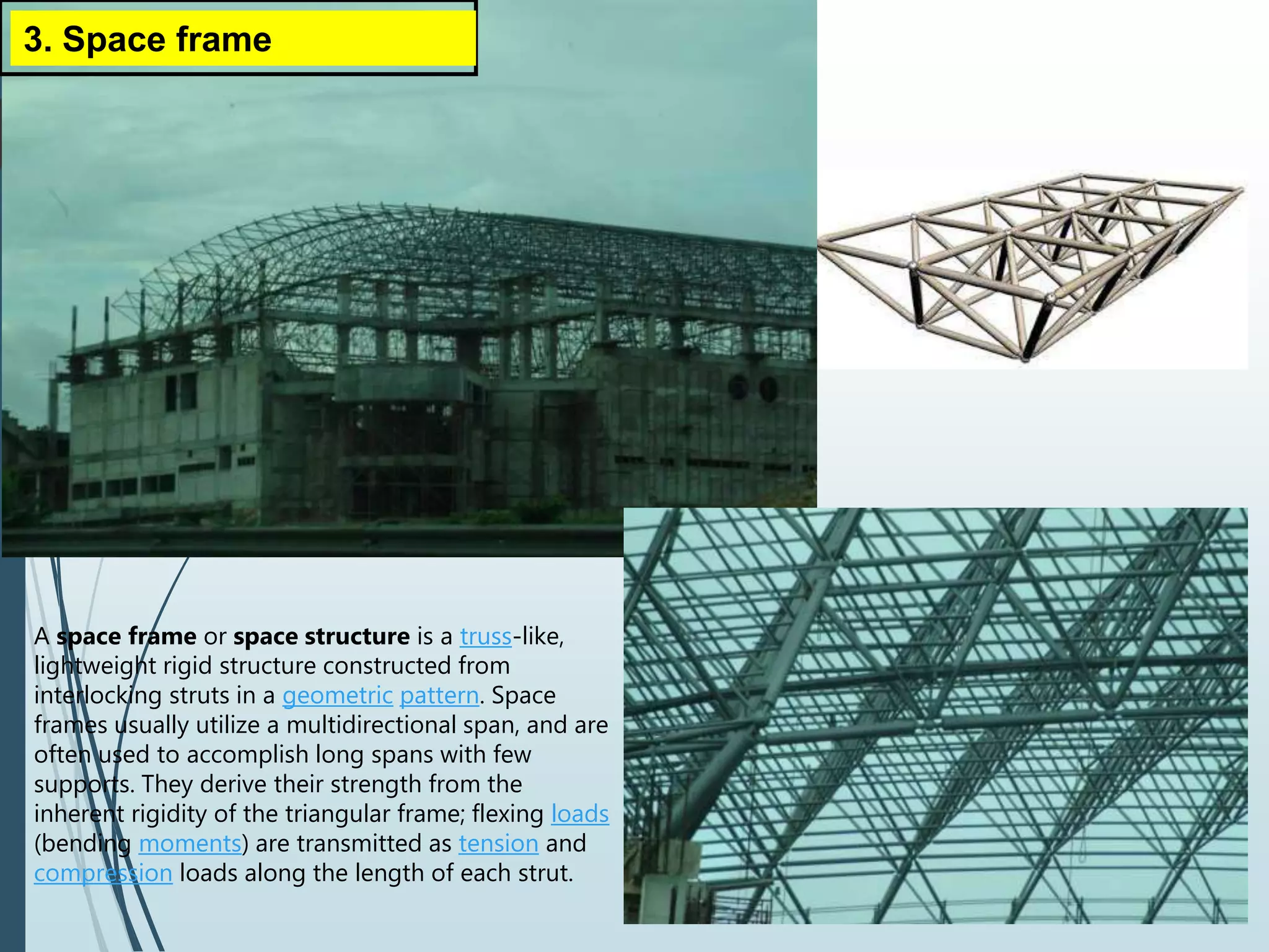 3. Space frame
A space frame or space structure is a truss-like,
lightweight rigid structure constructed from
interlocking struts in a geometric pattern. Space
frames usually utilize a multidirectional span, and are
often used to accomplish long spans with few
supports. They derive their strength from the
inherent rigidity of the triangular frame; flexing loads
(bending moments) are transmitted as tension and
compression loads along the length of each strut.
 