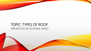 TOPIC: TYPES OF ROOF
PRESENTED BY KHADIJA JAVED
 