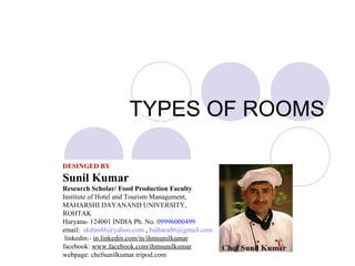 TYPES OF ROOMS
DESINGED BY
Sunil Kumar
Research Scholar/ Food Production Faculty
Institute of Hotel and Tourism Management,
MAHARSHI DAYANAND UNIVERSITY,
ROHTAK
Haryana- 124001 INDIA Ph. No. 09996000499
email: skihm86@yahoo.com , balhara86@gmail.com
linkedin:- in.linkedin.com/in/ihmsunilkumar
facebook: www.facebook.com/ihmsunilkumar
webpage: chefsunilkumar.tripod.com
 