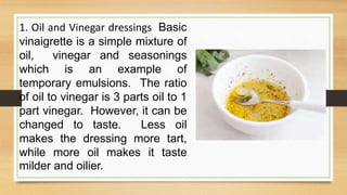 1. Oil and Vinegar dressings Basic
vinaigrette is a simple mixture of
oil, vinegar and seasonings
which is an example of
temporary emulsions. The ratio
of oil to vinegar is 3 parts oil to 1
part vinegar. However, it can be
changed to taste. Less oil
makes the dressing more tart,
while more oil makes it taste
milder and oilier.
 