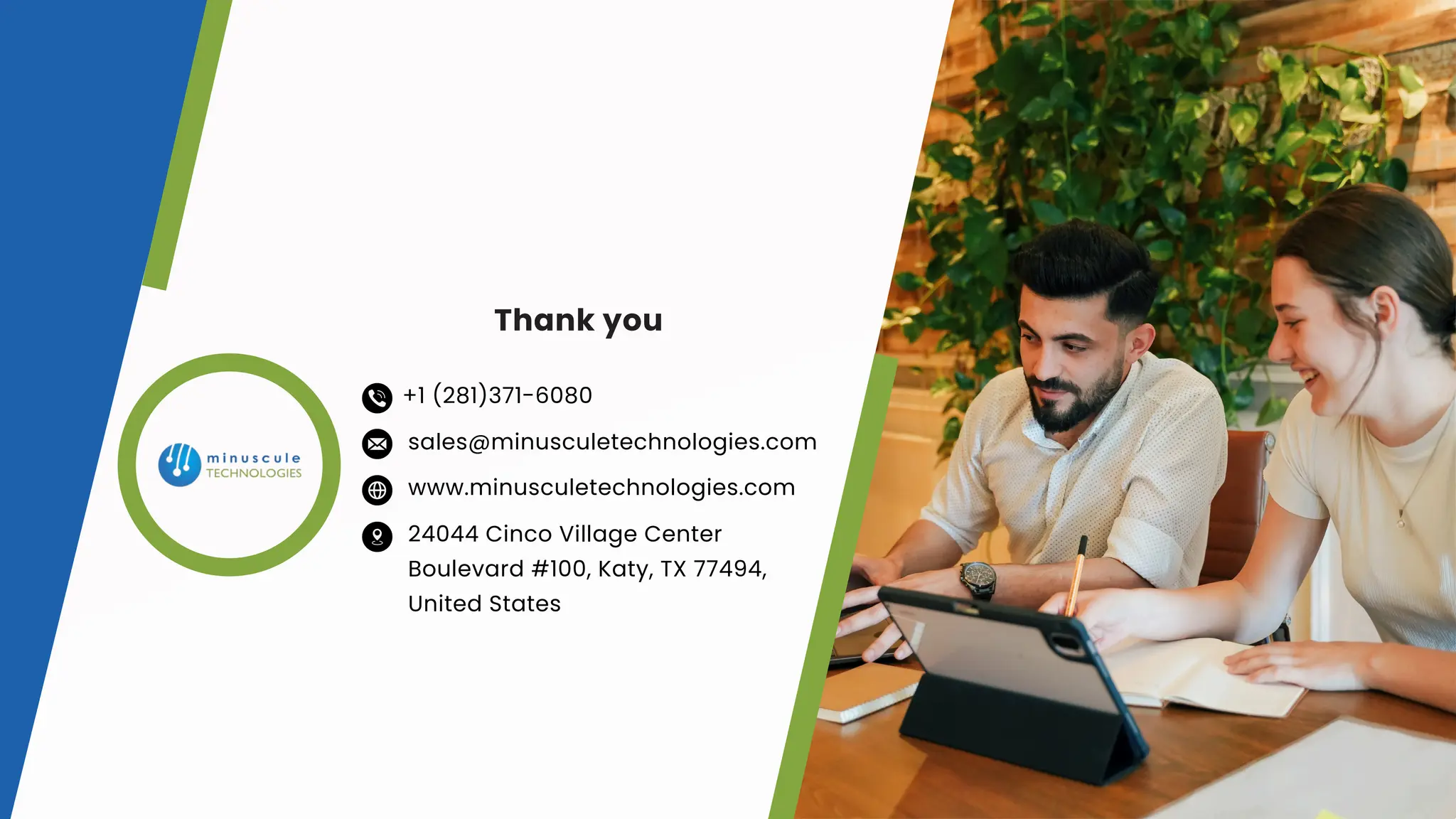 Thank you
www.minusculetechnologies.com
sales@minusculetechnologies.com
24044 Cinco Village Center
Boulevard #100, Katy, TX 77494,
United States
+1 (281)371-6080
 