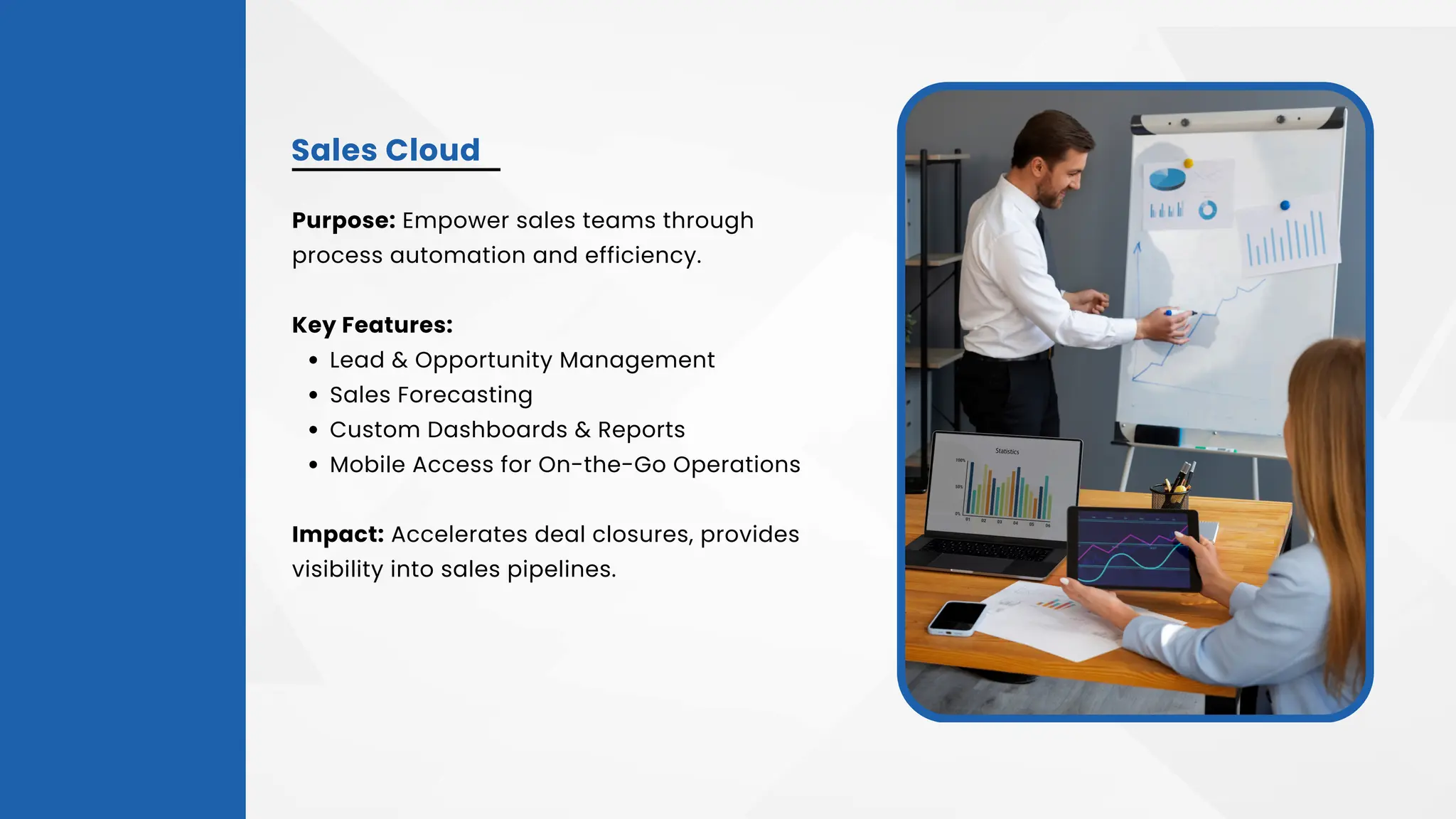 Sales Cloud
Purpose: Empower sales teams through
process automation and efficiency.
Key Features:
Lead & Opportunity Management
Sales Forecasting
Custom Dashboards & Reports
Mobile Access for On-the-Go Operations
Impact: Accelerates deal closures, provides
visibility into sales pipelines.
 