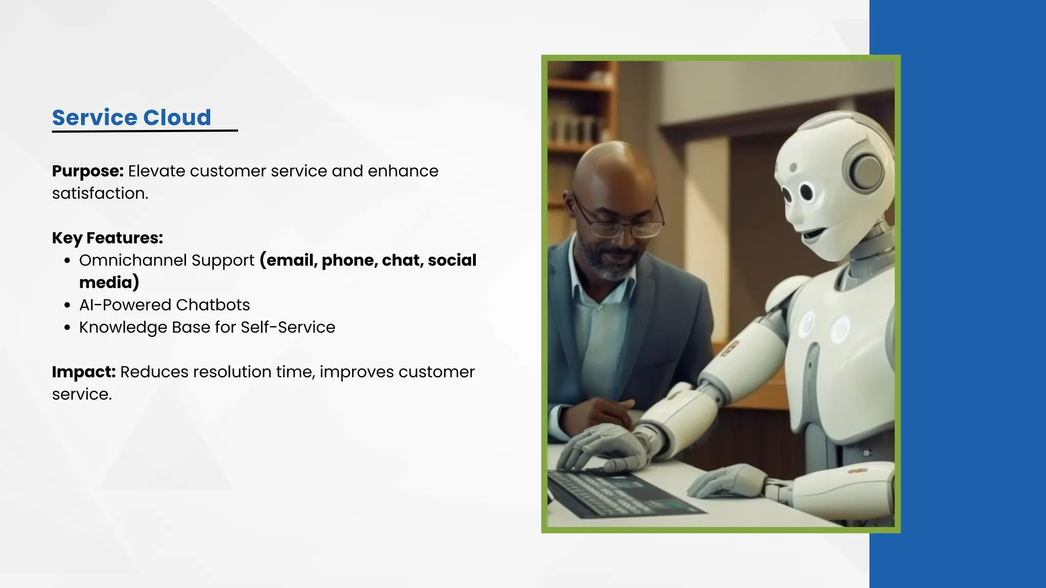 Service Cloud
Purpose: Elevate customer service and enhance
satisfaction.
Key Features:
Omnichannel Support (email, phone, chat, social
media)
AI-Powered Chatbots
Knowledge Base for Self-Service
Impact: Reduces resolution time, improves customer
service.
 