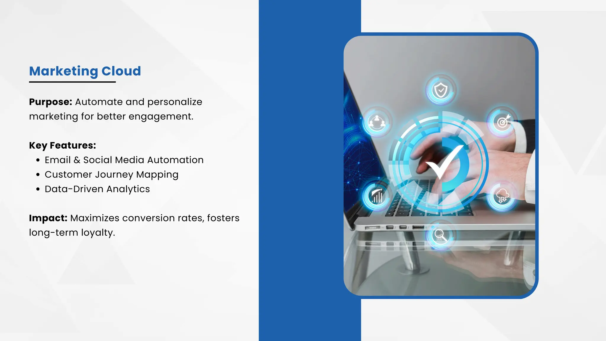 Marketing Cloud
Purpose: Automate and personalize
marketing for better engagement.
Key Features:
Email & Social Media Automation
Customer Journey Mapping
Data-Driven Analytics
Impact: Maximizes conversion rates, fosters
long-term loyalty.
 