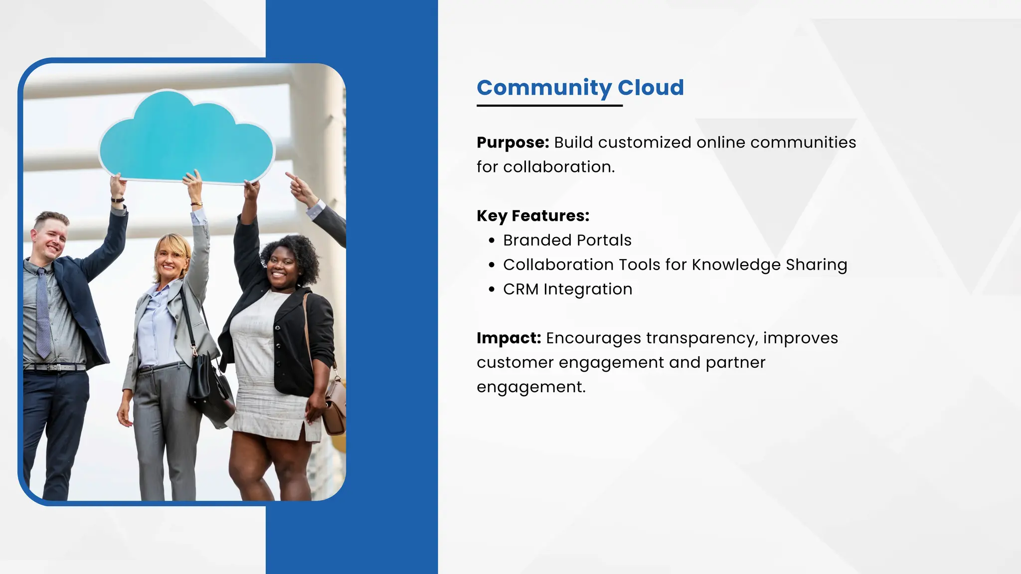 Community Cloud
Purpose: Build customized online communities
for collaboration.
Key Features:
Branded Portals
Collaboration Tools for Knowledge Sharing
CRM Integration
Impact: Encourages transparency, improves
customer engagement and partner
engagement.
 