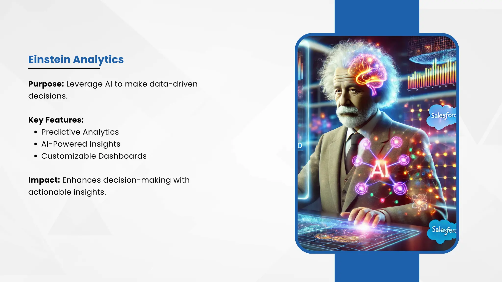 Einstein Analytics
Purpose: Leverage AI to make data-driven
decisions.
Key Features:
Predictive Analytics
AI-Powered Insights
Customizable Dashboards
Impact: Enhances decision-making with
actionable insights.
 