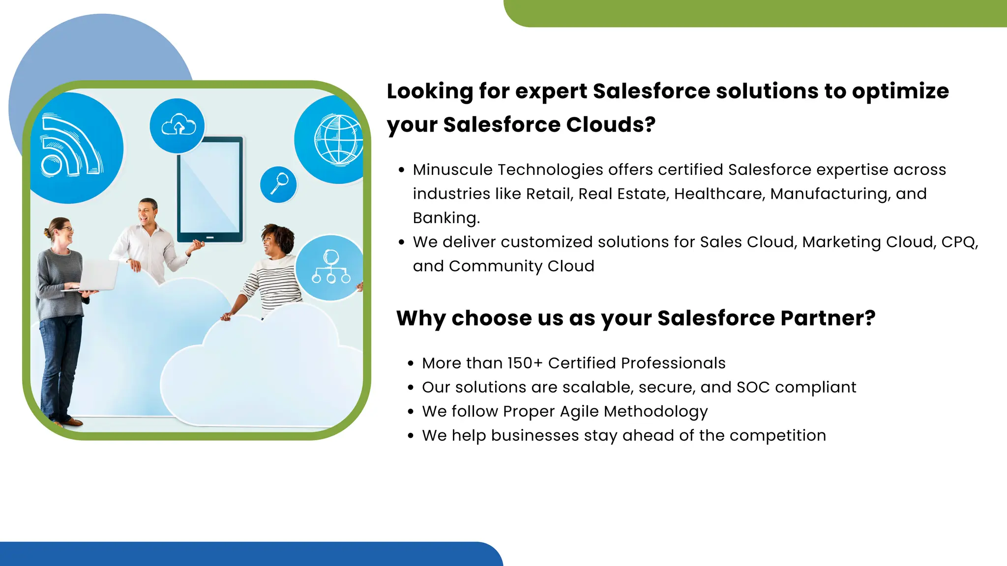 Looking for expert Salesforce solutions to optimize
your Salesforce Clouds?
Minuscule Technologies offers certified Salesforce expertise across
industries like Retail, Real Estate, Healthcare, Manufacturing, and
Banking.
We deliver customized solutions for Sales Cloud, Marketing Cloud, CPQ,
and Community Cloud
Why choose us as your Salesforce Partner?
More than 150+ Certified Professionals
Our solutions are scalable, secure, and SOC compliant
We follow Proper Agile Methodology
We help businesses stay ahead of the competition
 