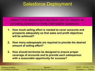 Ingram LaForge Avila
Schwepker Jr. Williams
Professional Selling:
A Trust-Based Approach
Module 4:
Sales Organization Structure and Sales Force Deployment
Salesforce Deployment
1. How much selling effort is needed to cover accounts and
prospects adequately so that sales and profit objectives
will be achieved?
2. How many salespeople are required to provide the desired
amount of selling effort?
3. How should territories be designed to ensure proper
coverage of accounts and to provide each salesperson
with a reasonable opportunity for success?
Sales Force deployment decisions can be viewed as
providing answers to three interrelated questions.
 
