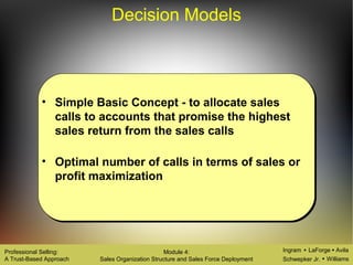 Ingram LaForge Avila
Schwepker Jr. Williams
Professional Selling:
A Trust-Based Approach
Module 4:
Sales Organization Structure and Sales Force Deployment
Decision Models
• Simple Basic Concept - to allocate sales
calls to accounts that promise the highest
sales return from the sales calls
• Optimal number of calls in terms of sales or
profit maximization
 