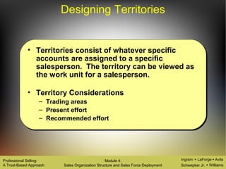 Ingram LaForge Avila
Schwepker Jr. Williams
Professional Selling:
A Trust-Based Approach
Module 4:
Sales Organization Structure and Sales Force Deployment
Designing Territories
• Territories consist of whatever specific
accounts are assigned to a specific
salesperson. The territory can be viewed as
the work unit for a salesperson.
• Territory Considerations
– Trading areas
– Present effort
– Recommended effort
 