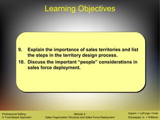 Ingram LaForge Avila
Schwepker Jr. Williams
Professional Selling:
A Trust-Based Approach
Module 4:
Sales Organization Structure and Sales Force Deployment
Learning Objectives
9. Explain the importance of sales territories and list
the steps in the territory design process.
10. Discuss the important “people” considerations in
sales force deployment.
 