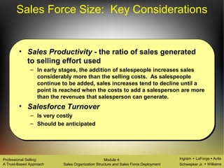 Ingram LaForge Avila
Schwepker Jr. Williams
Professional Selling:
A Trust-Based Approach
Module 4:
Sales Organization Structure and Sales Force Deployment
Sales Force Size: Key Considerations
• Sales Productivity - the ratio of sales generated
to selling effort used
– In early stages, the addition of salespeople increases sales
considerably more than the selling costs. As salespeople
continue to be added, sales increases tend to decline until a
point is reached when the costs to add a salesperson are more
than the revenues that salesperson can generate.
• Salesforce Turnover
– Is very costly
– Should be anticipated
 
