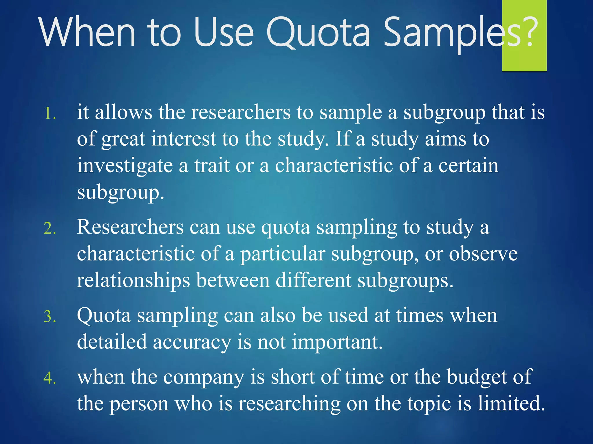 When to Use Quota Samples?
1. it allows the researchers to sample a subgroup that is
of great interest to the study. If a study aims to
investigate a trait or a characteristic of a certain
subgroup.
2. Researchers can use quota sampling to study a
characteristic of a particular subgroup, or observe
relationships between different subgroups.
3. Quota sampling can also be used at times when
detailed accuracy is not important.
4. when the company is short of time or the budget of
the person who is researching on the topic is limited.
 
