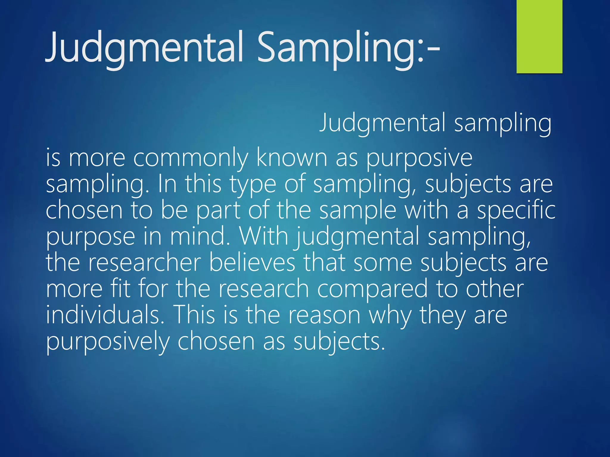 Judgmental Sampling:-
Judgmental sampling
is more commonly known as purposive
sampling. In this type of sampling, subjects are
chosen to be part of the sample with a specific
purpose in mind. With judgmental sampling,
the researcher believes that some subjects are
more fit for the research compared to other
individuals. This is the reason why they are
purposively chosen as subjects.
 