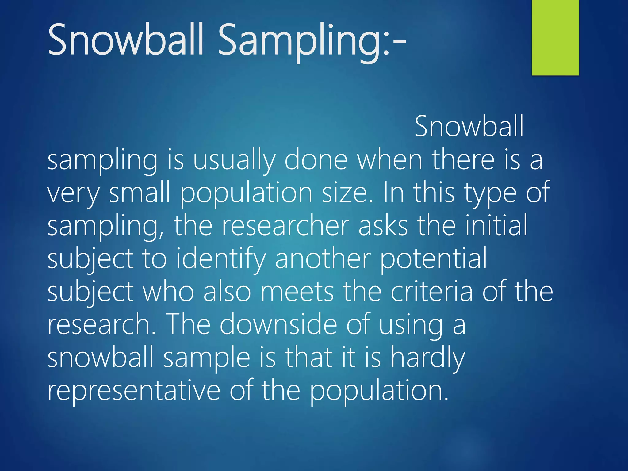 Snowball Sampling:-
Snowball
sampling is usually done when there is a
very small population size. In this type of
sampling, the researcher asks the initial
subject to identify another potential
subject who also meets the criteria of the
research. The downside of using a
snowball sample is that it is hardly
representative of the population.
 